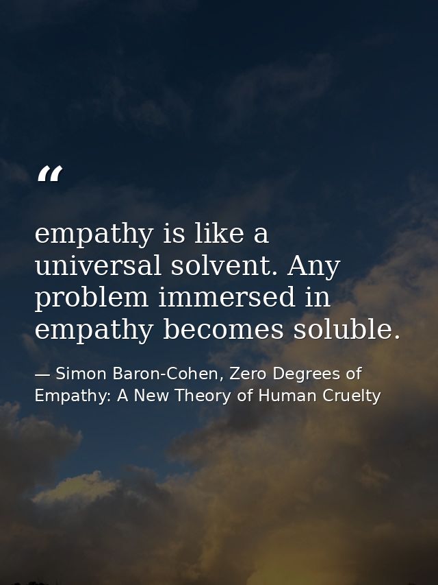 empathy is like a universal solvent. Any problem immersed in empathy becomes soluble. — Simon Baron-Cohen, Zero Degrees of Empathy: A New Theory of Human Cruelty