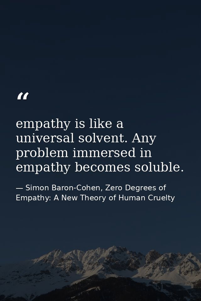 empathy is like a universal solvent. Any problem immersed in empathy becomes soluble. — Simon Baron-Cohen, Zero Degrees of Empathy: A New Theory of Human Cruelty
