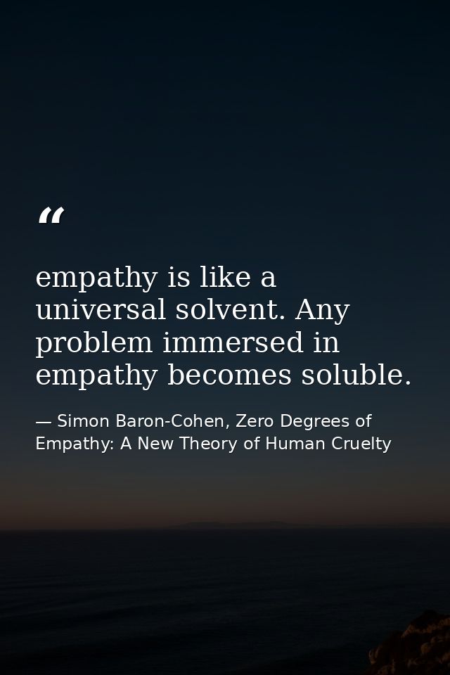 empathy is like a universal solvent. Any problem immersed in empathy becomes soluble. — Simon Baron-Cohen, Zero Degrees of Empathy: A New Theory of Human Cruelty