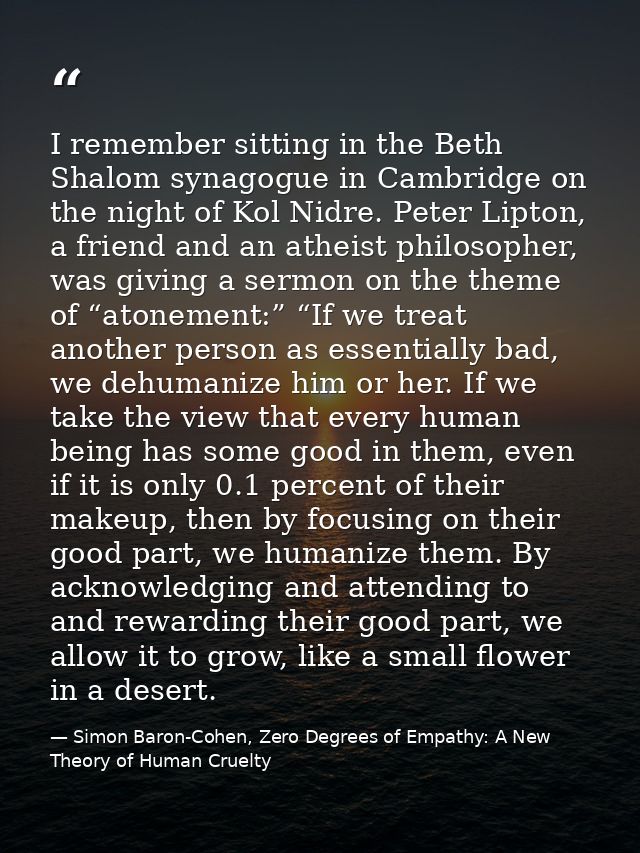 I remember sitting in the Beth Shalom synagogue in Cambridge on the night of Kol Nidre. Peter Lipton, a friend and an at — Simon Baron-Cohen, Zero Degrees of Empathy: A New Theory of Human Cruelty
