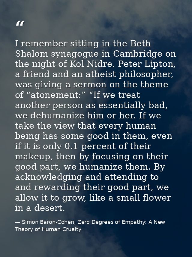 I remember sitting in the Beth Shalom synagogue in Cambridge on the night of Kol Nidre. Peter Lipton, a friend and an at — Simon Baron-Cohen, Zero Degrees of Empathy: A New Theory of Human Cruelty