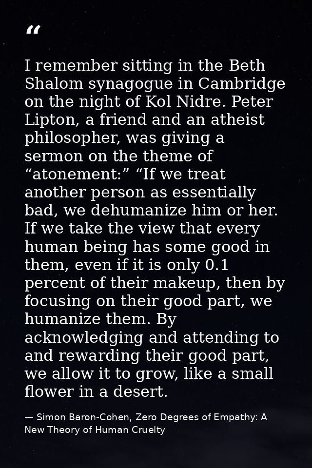 I remember sitting in the Beth Shalom synagogue in Cambridge on the night of Kol Nidre. Peter Lipton, a friend and an at — Simon Baron-Cohen, Zero Degrees of Empathy: A New Theory of Human Cruelty