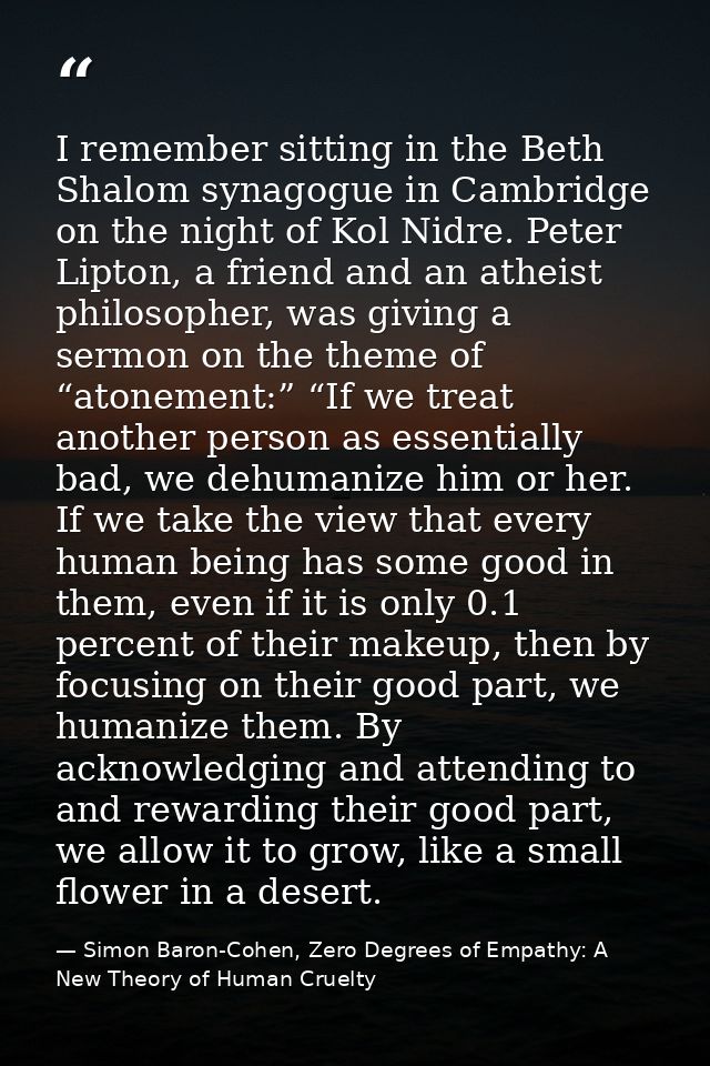 I remember sitting in the Beth Shalom synagogue in Cambridge on the night of Kol Nidre. Peter Lipton, a friend and an at — Simon Baron-Cohen, Zero Degrees of Empathy: A New Theory of Human Cruelty