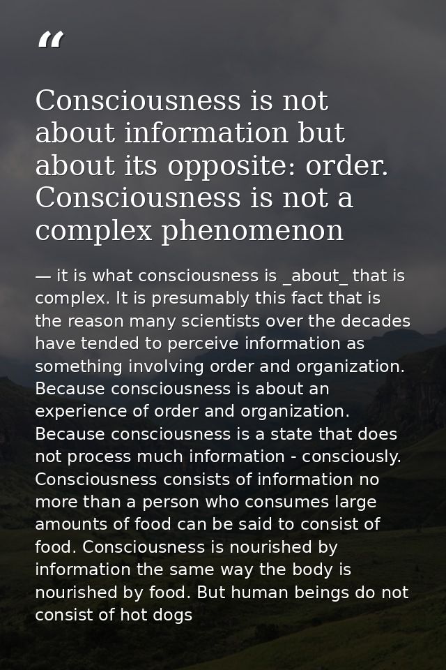 Consciousness is not about information but about its opposite: order. Consciousness is not a complex phenomenon — it is what consciousness is _about_ that is complex. It is presumably this fact that is the reason many scientists over the decades have tended to perceive information as something involving order and organization. Because consciousness is about an experience of order and organization. Because consciousness is a state that does not process much information - consciously. Consciousness consists of information no more than a person who consumes large amounts of food can be said to consist of food. Consciousness is nourished by information the same way the body is nourished by food. But human beings do not consist of hot dogs