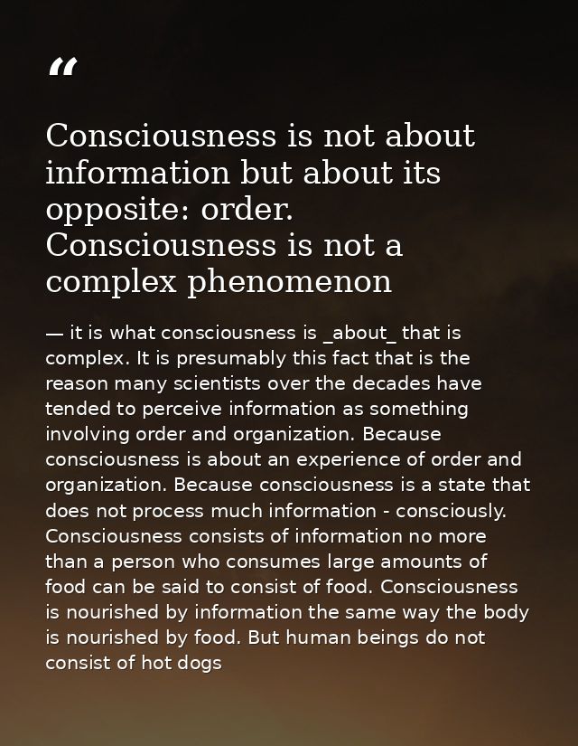 Consciousness is not about information but about its opposite: order. Consciousness is not a complex phenomenon — it is what consciousness is _about_ that is complex. It is presumably this fact that is the reason many scientists over the decades have tended to perceive information as something involving order and organization. Because consciousness is about an experience of order and organization. Because consciousness is a state that does not process much information - consciously. Consciousness consists of information no more than a person who consumes large amounts of food can be said to consist of food. Consciousness is nourished by information the same way the body is nourished by food. But human beings do not consist of hot dogs