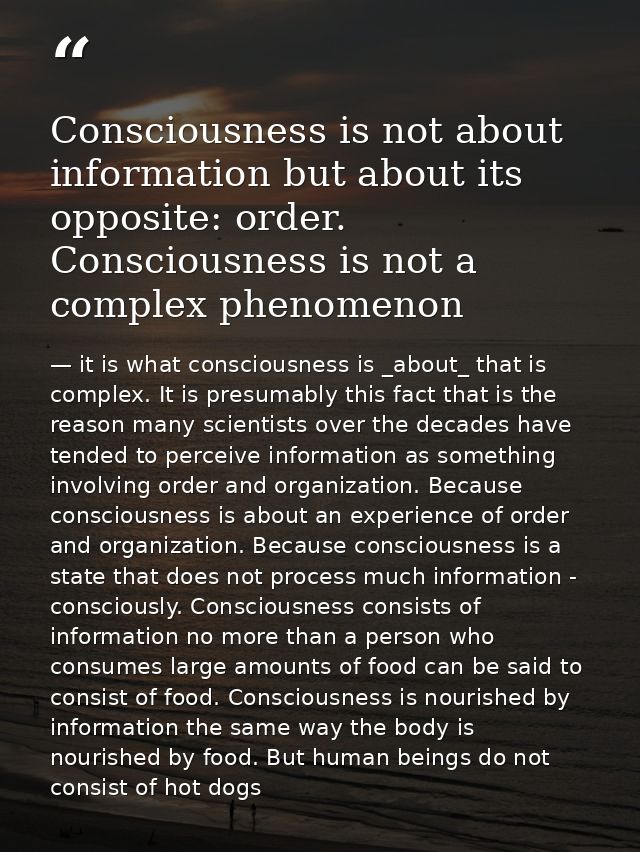 Consciousness is not about information but about its opposite: order. Consciousness is not a complex phenomenon — it is what consciousness is _about_ that is complex. It is presumably this fact that is the reason many scientists over the decades have tended to perceive information as something involving order and organization. Because consciousness is about an experience of order and organization. Because consciousness is a state that does not process much information - consciously. Consciousness consists of information no more than a person who consumes large amounts of food can be said to consist of food. Consciousness is nourished by information the same way the body is nourished by food. But human beings do not consist of hot dogs