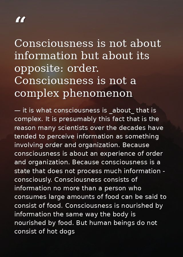 Consciousness is not about information but about its opposite: order. Consciousness is not a complex phenomenon — it is what consciousness is _about_ that is complex. It is presumably this fact that is the reason many scientists over the decades have tended to perceive information as something involving order and organization. Because consciousness is about an experience of order and organization. Because consciousness is a state that does not process much information - consciously. Consciousness consists of information no more than a person who consumes large amounts of food can be said to consist of food. Consciousness is nourished by information the same way the body is nourished by food. But human beings do not consist of hot dogs