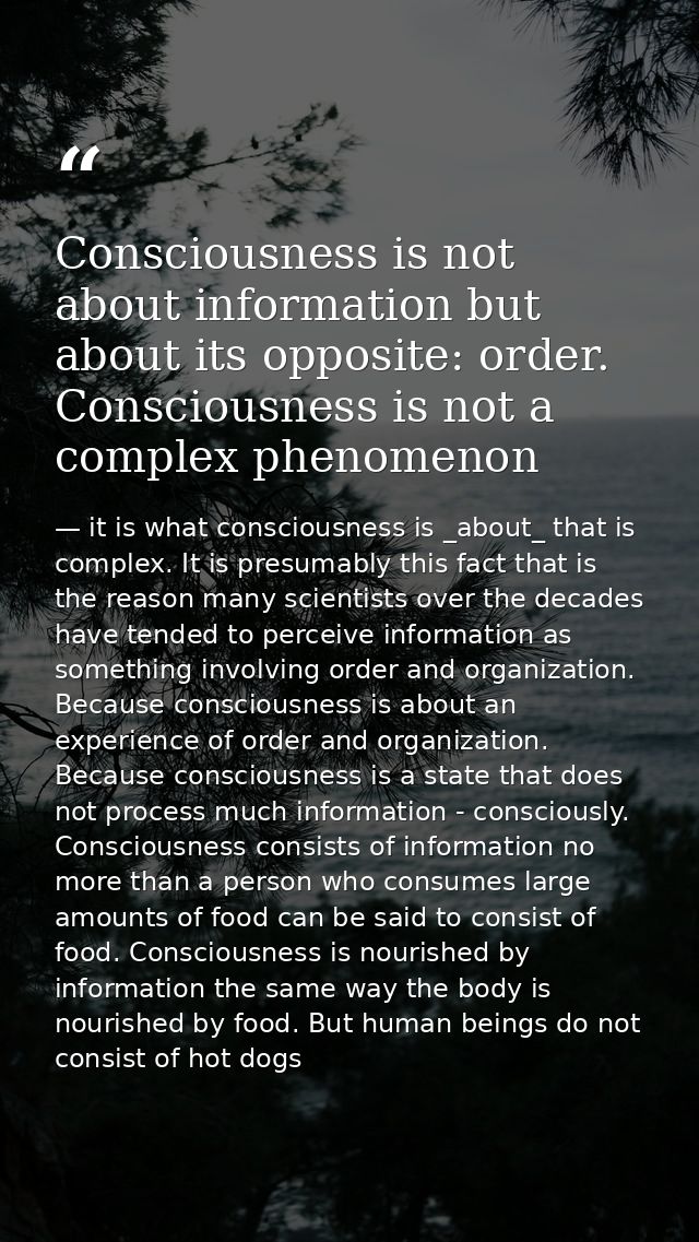 Consciousness is not about information but about its opposite: order. Consciousness is not a complex phenomenon — it is what consciousness is _about_ that is complex. It is presumably this fact that is the reason many scientists over the decades have tended to perceive information as something involving order and organization. Because consciousness is about an experience of order and organization. Because consciousness is a state that does not process much information - consciously. Consciousness consists of information no more than a person who consumes large amounts of food can be said to consist of food. Consciousness is nourished by information the same way the body is nourished by food. But human beings do not consist of hot dogs