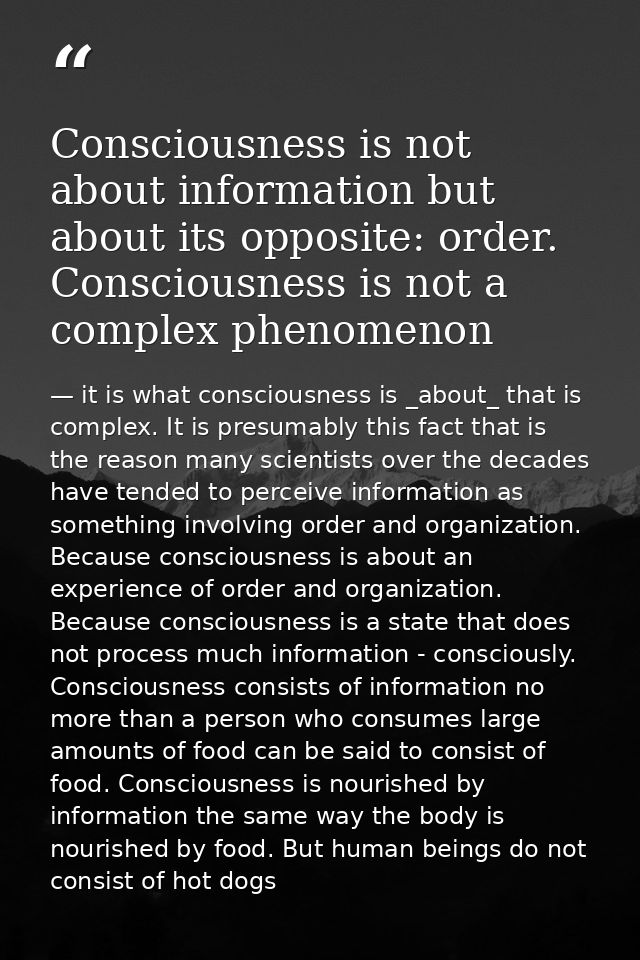 Consciousness is not about information but about its opposite: order. Consciousness is not a complex phenomenon — it is what consciousness is _about_ that is complex. It is presumably this fact that is the reason many scientists over the decades have tended to perceive information as something involving order and organization. Because consciousness is about an experience of order and organization. Because consciousness is a state that does not process much information - consciously. Consciousness consists of information no more than a person who consumes large amounts of food can be said to consist of food. Consciousness is nourished by information the same way the body is nourished by food. But human beings do not consist of hot dogs