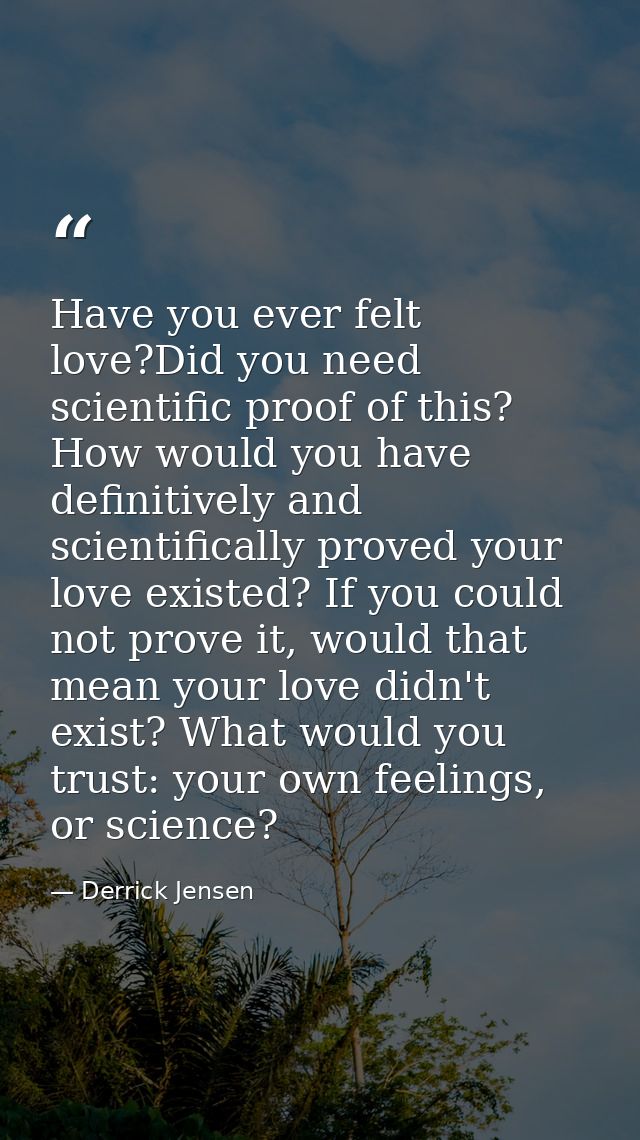Have you ever felt love?Did you need scientific proof of this? How would you have definitively and scientifically proved — Derrick Jensen