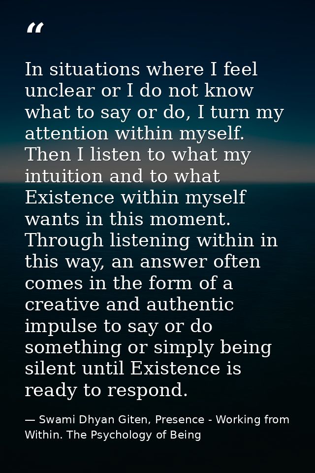 In situations where I feel unclear or I do not know what to say or do, I turn my attention within myself. Then I listen  — Swami Dhyan Giten, Presence - Working from Within. The Psychology of Being