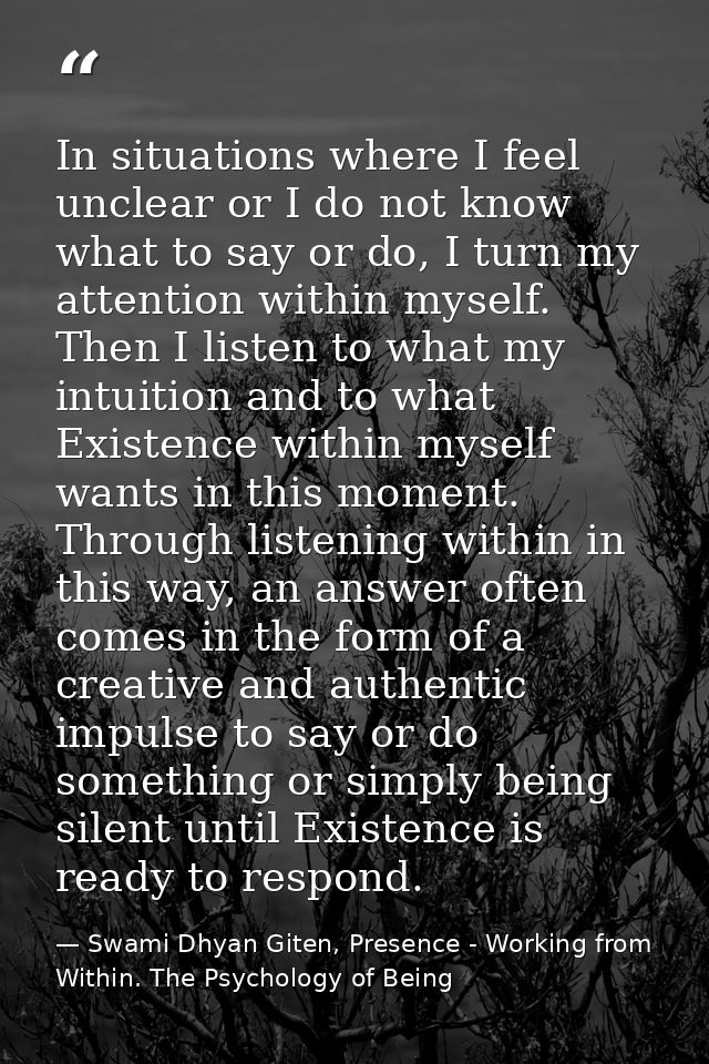 In situations where I feel unclear or I do not know what to say or do, I turn my attention within myself. Then I listen  — Swami Dhyan Giten, Presence - Working from Within. The Psychology of Being