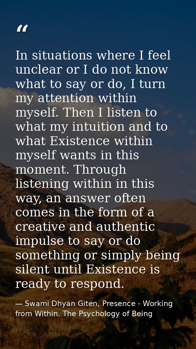 In situations where I feel unclear or I do not know what to say or do, I turn my attention within myself. Then I listen  — Swami Dhyan Giten, Presence - Working from Within. The Psychology of Being