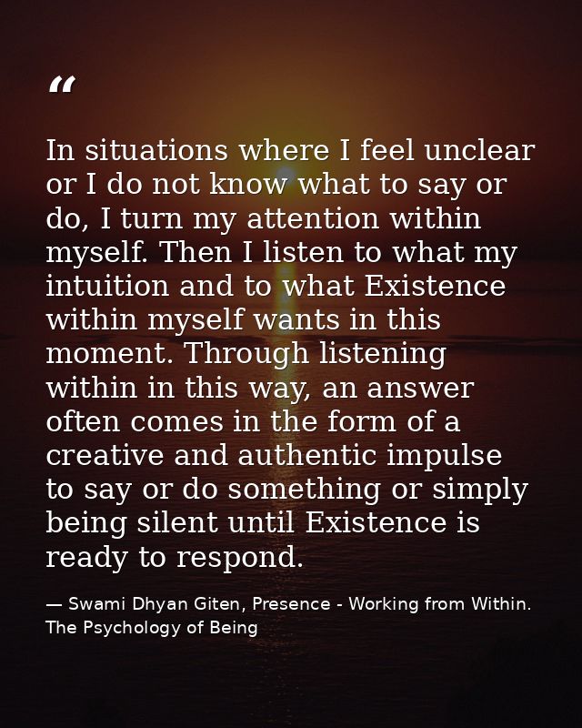 In situations where I feel unclear or I do not know what to say or do, I turn my attention within myself. Then I listen  — Swami Dhyan Giten, Presence - Working from Within. The Psychology of Being