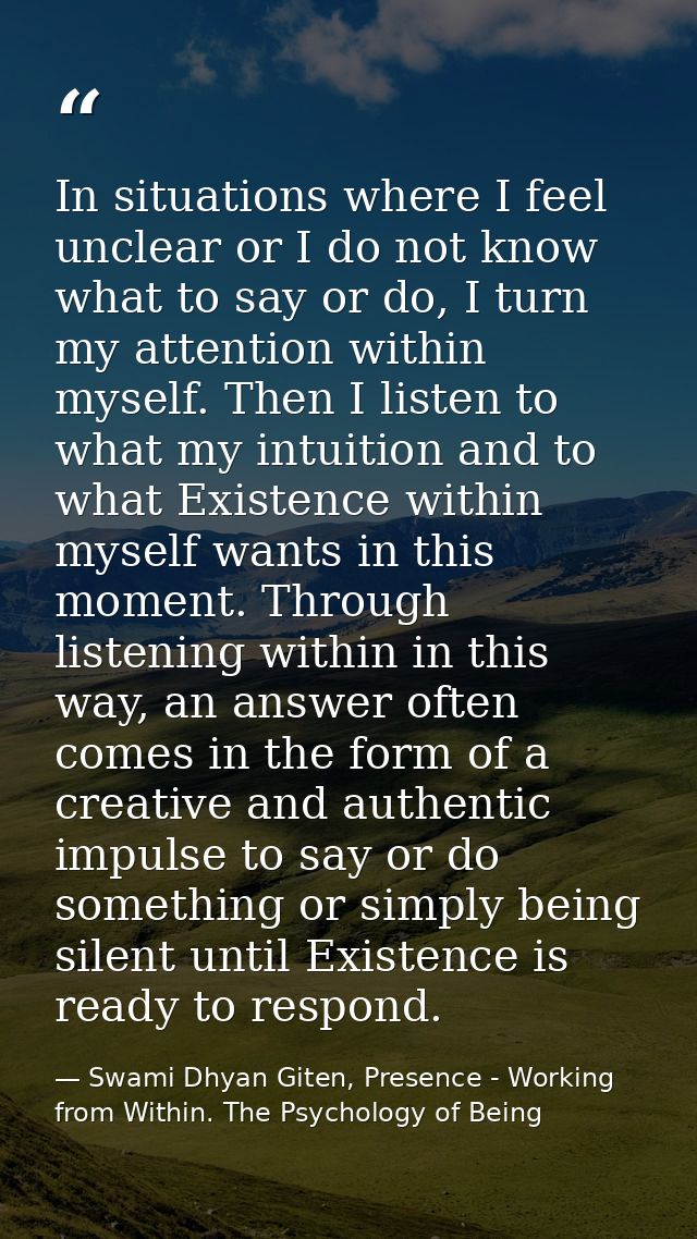 In situations where I feel unclear or I do not know what to say or do, I turn my attention within myself. Then I listen  — Swami Dhyan Giten, Presence - Working from Within. The Psychology of Being