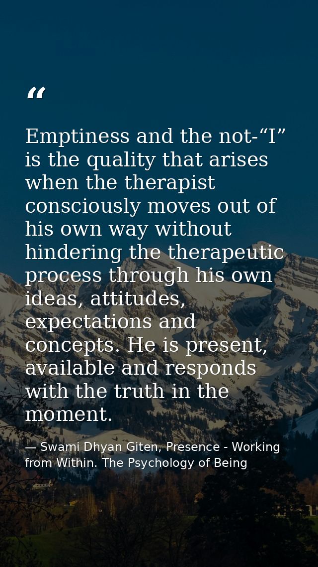 Emptiness and the not-“I” is the quality that arises when the therapist consciously moves out of his own way without hin — Swami Dhyan Giten, Presence - Working from Within. The Psychology of Being
