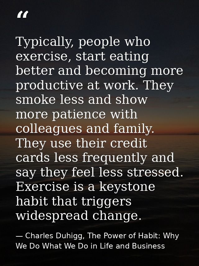 Typically, people who exercise, start eating better and becoming more productive at work. They smoke less and show more  — Charles Duhigg, The Power of Habit: Why We Do What We Do in Life and Business