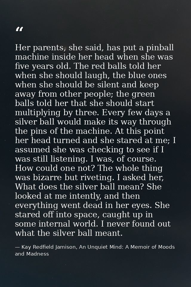 Her parents, she said, has put a pinball machine inside her head when she was five years old. The red balls told her whe — Kay Redfield Jamison, An Unquiet Mind: A Memoir of Moods and Madness