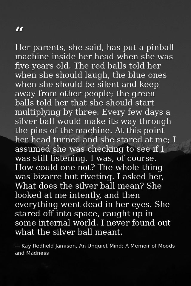 Her parents, she said, has put a pinball machine inside her head when she was five years old. The red balls told her whe — Kay Redfield Jamison, An Unquiet Mind: A Memoir of Moods and Madness
