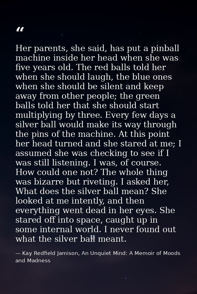 Her parents, she said, has put a pinball machine inside her head when she was five years old. The red balls told her whe — Kay Redfield Jamison, An Unquiet Mind: A Memoir of Moods and Madness