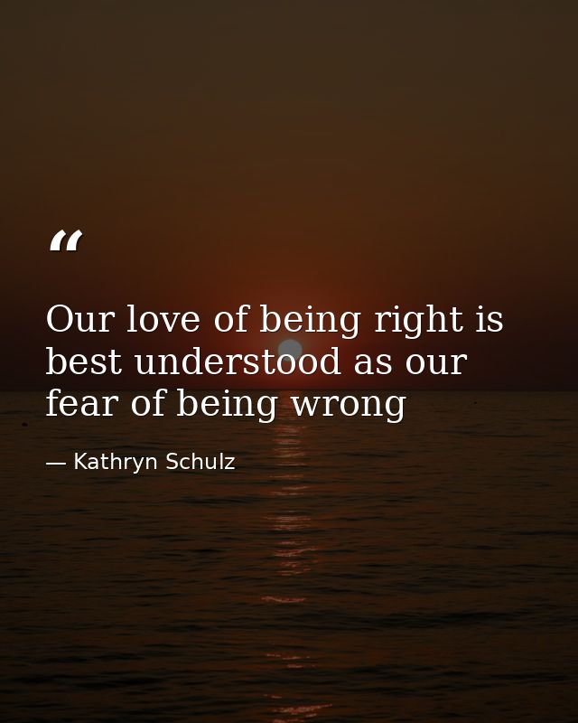 Our love of being right is best understood as our fear of being wrong — Kathryn Schulz