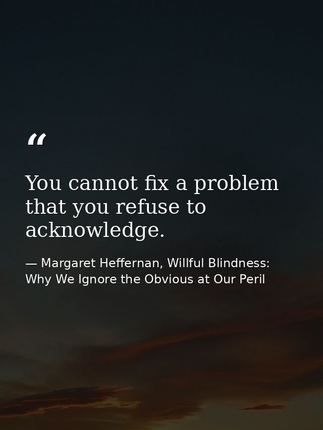 You cannot fix a problem that you refuse to acknowledge. — Margaret Heffernan, Willful Blindness: Why We Ignore the Obvious at Our Peril