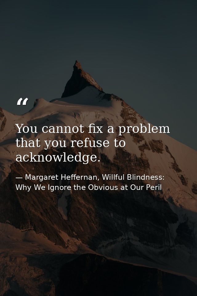 You cannot fix a problem that you refuse to acknowledge. — Margaret Heffernan, Willful Blindness: Why We Ignore the Obvious at Our Peril