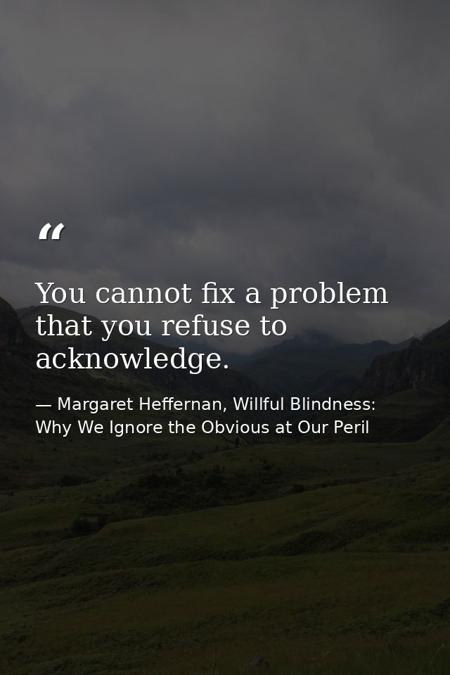 You cannot fix a problem that you refuse to acknowledge. — Margaret Heffernan, Willful Blindness: Why We Ignore the Obvious at Our Peril