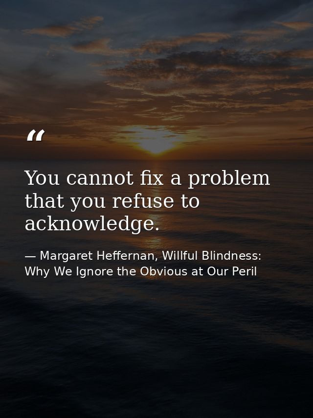 You cannot fix a problem that you refuse to acknowledge. — Margaret Heffernan, Willful Blindness: Why We Ignore the Obvious at Our Peril
