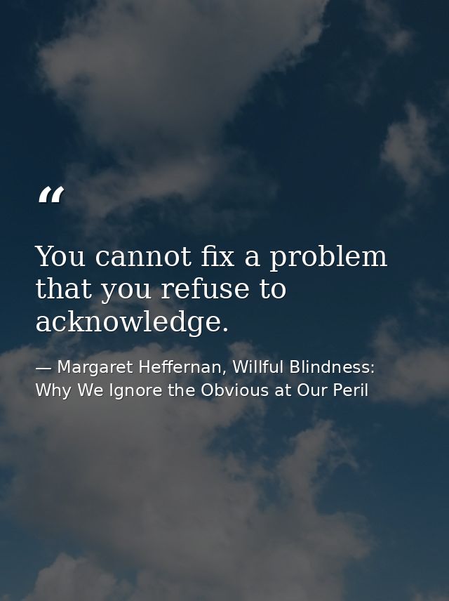 You cannot fix a problem that you refuse to acknowledge. — Margaret Heffernan, Willful Blindness: Why We Ignore the Obvious at Our Peril