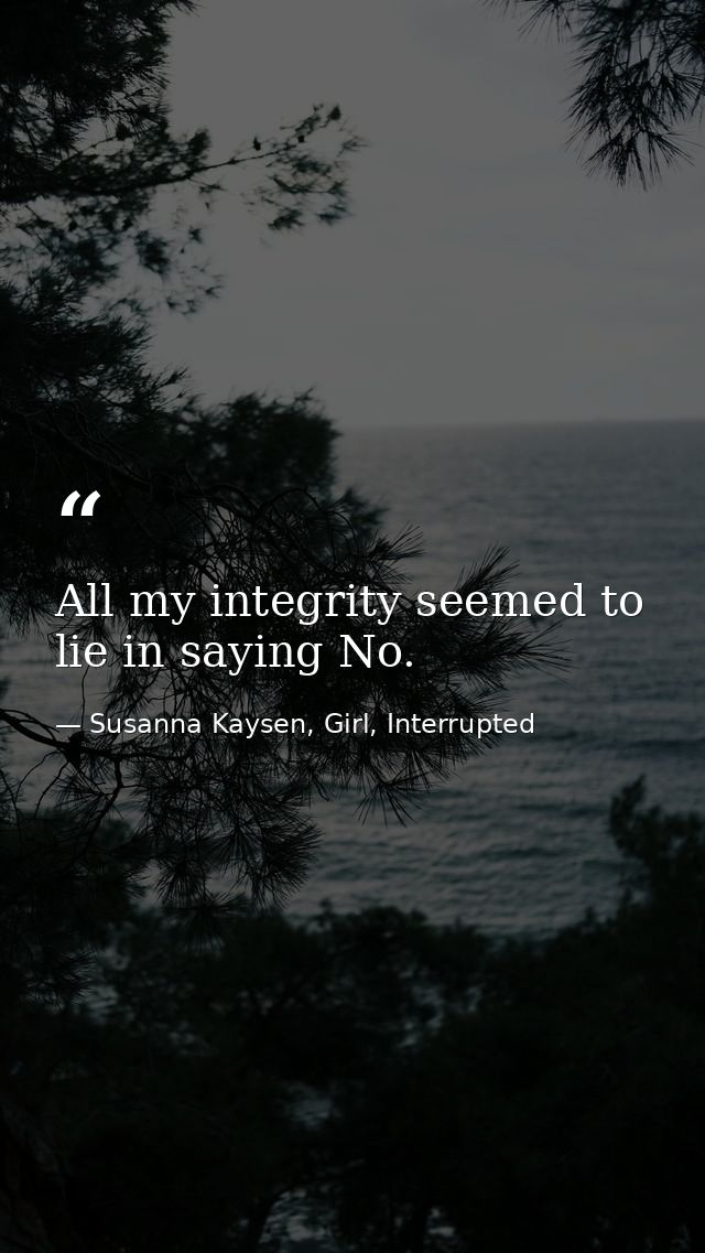 All my integrity seemed to lie in saying No. — Susanna Kaysen, Girl, Interrupted