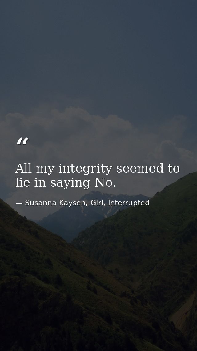 All my integrity seemed to lie in saying No. — Susanna Kaysen, Girl, Interrupted