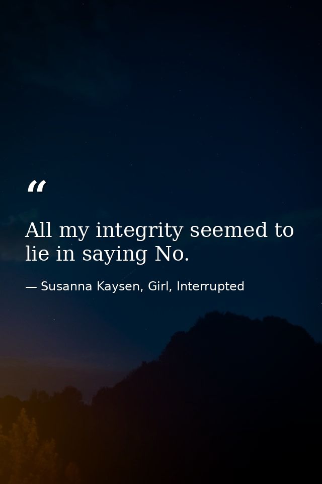 All my integrity seemed to lie in saying No. — Susanna Kaysen, Girl, Interrupted
