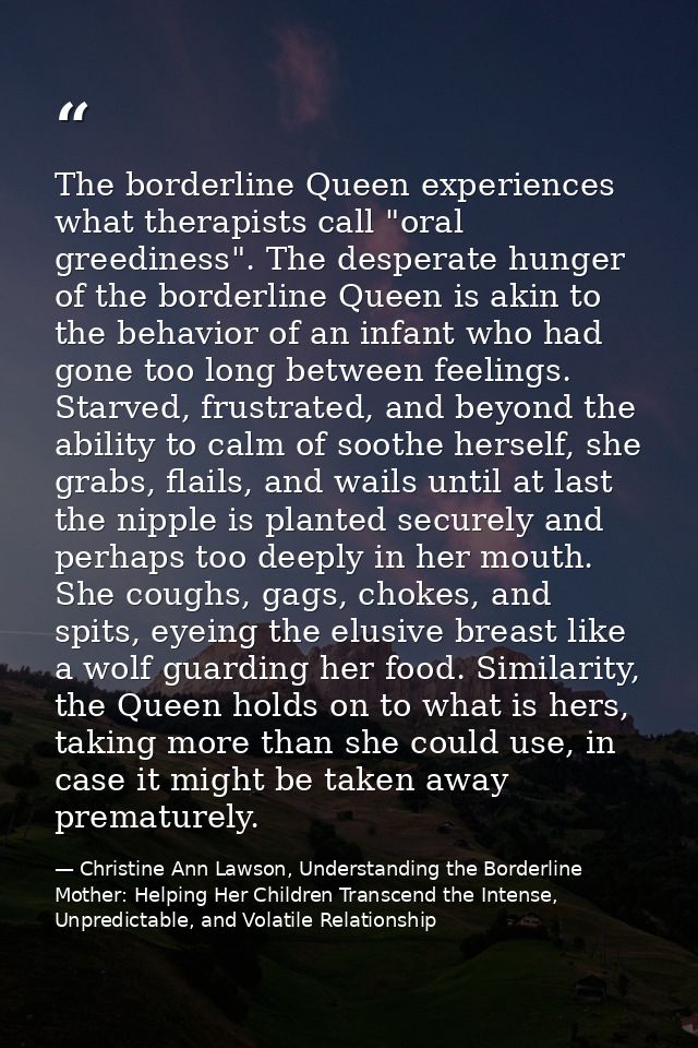 The borderline Queen experiences what therapists call "oral greediness". The desperate hunger of the borderline Queen is — Christine Ann Lawson, Understanding the Borderline Mother: Helping Her Children Transcend the Intense, Unpredictable, and Volatile Relationship