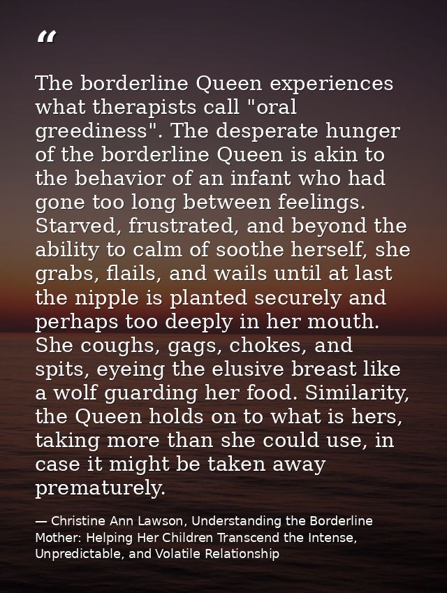 The borderline Queen experiences what therapists call "oral greediness". The desperate hunger of the borderline Queen is — Christine Ann Lawson, Understanding the Borderline Mother: Helping Her Children Transcend the Intense, Unpredictable, and Volatile Relationship