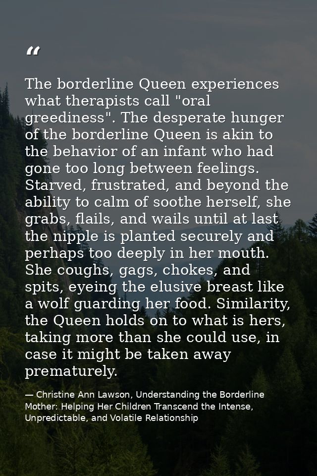 The borderline Queen experiences what therapists call "oral greediness". The desperate hunger of the borderline Queen is — Christine Ann Lawson, Understanding the Borderline Mother: Helping Her Children Transcend the Intense, Unpredictable, and Volatile Relationship