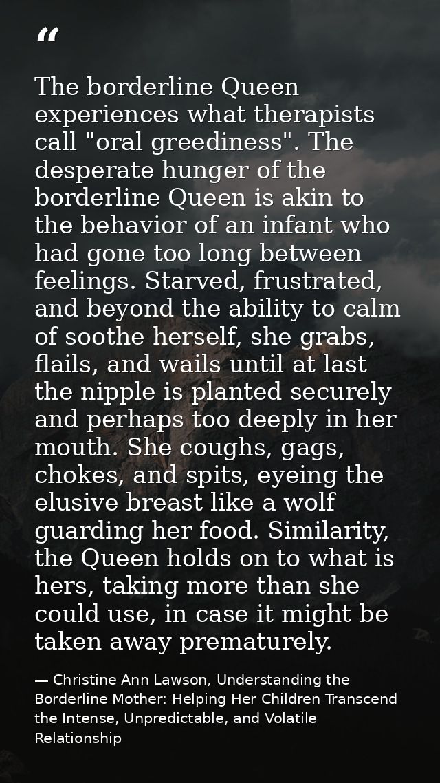 The borderline Queen experiences what therapists call "oral greediness". The desperate hunger of the borderline Queen is — Christine Ann Lawson, Understanding the Borderline Mother: Helping Her Children Transcend the Intense, Unpredictable, and Volatile Relationship