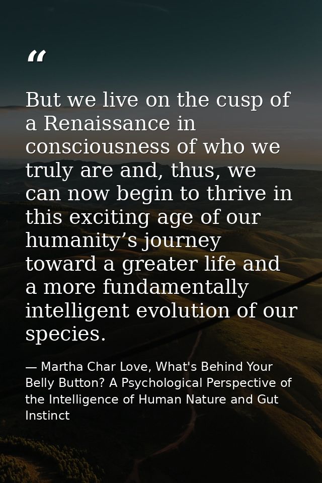 But we live on the cusp of a Renaissance in consciousness of who we truly are and, thus, we can now begin to thrive in t — Martha Char Love, What's Behind Your Belly Button? A Psychological Perspective of the Intelligence of Human Nature and Gut Instinct