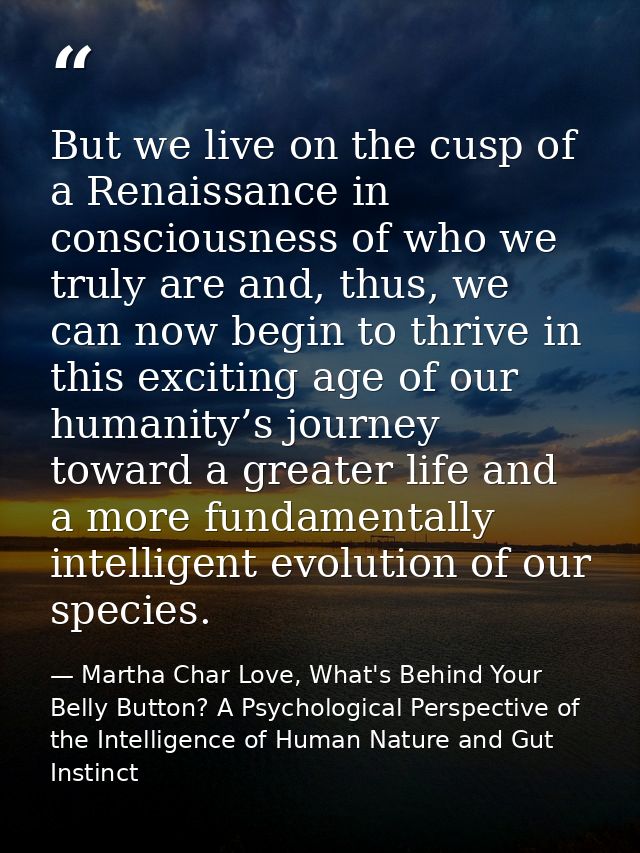 But we live on the cusp of a Renaissance in consciousness of who we truly are and, thus, we can now begin to thrive in t — Martha Char Love, What's Behind Your Belly Button? A Psychological Perspective of the Intelligence of Human Nature and Gut Instinct