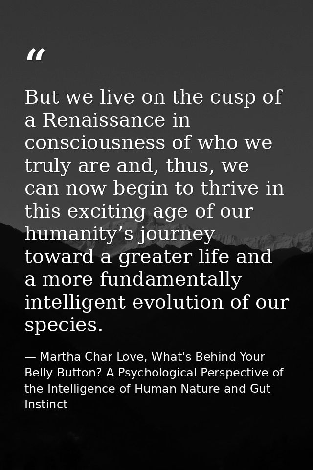 But we live on the cusp of a Renaissance in consciousness of who we truly are and, thus, we can now begin to thrive in t — Martha Char Love, What's Behind Your Belly Button? A Psychological Perspective of the Intelligence of Human Nature and Gut Instinct