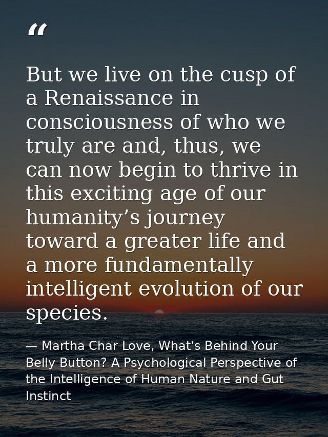 But we live on the cusp of a Renaissance in consciousness of who we truly are and, thus, we can now begin to thrive in t — Martha Char Love, What's Behind Your Belly Button? A Psychological Perspective of the Intelligence of Human Nature and Gut Instinct