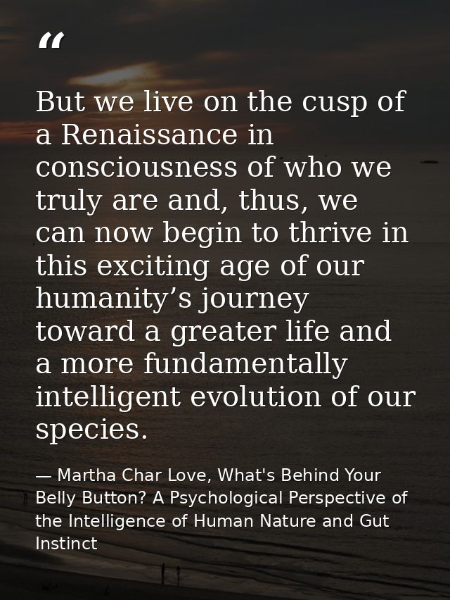 But we live on the cusp of a Renaissance in consciousness of who we truly are and, thus, we can now begin to thrive in t — Martha Char Love, What's Behind Your Belly Button? A Psychological Perspective of the Intelligence of Human Nature and Gut Instinct