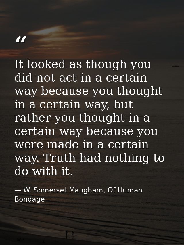 It looked as though you did not act in a certain way because you thought in a certain way, but rather you thought in a c — W. Somerset Maugham, Of Human Bondage