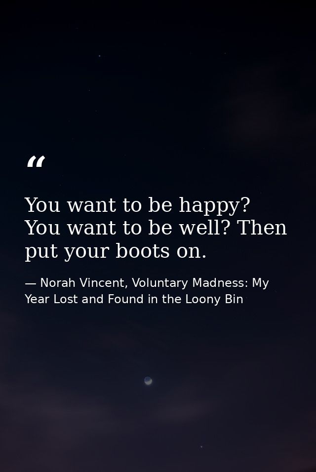 You want to be happy? You want to be well? Then put your boots on. — Norah Vincent, Voluntary Madness: My Year Lost and Found in the Loony Bin