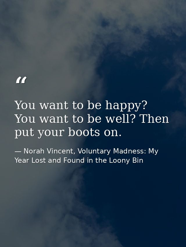 You want to be happy? You want to be well? Then put your boots on. — Norah Vincent, Voluntary Madness: My Year Lost and Found in the Loony Bin