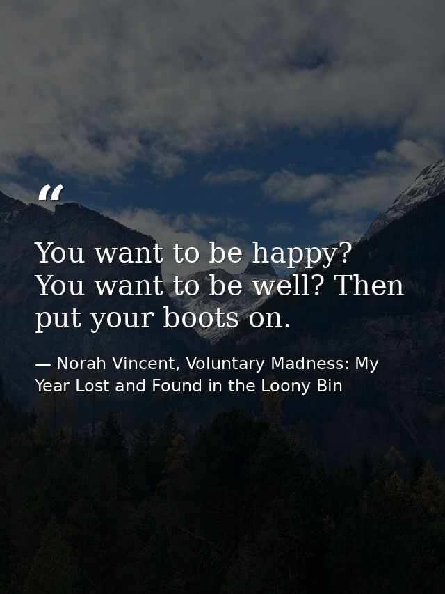 You want to be happy? You want to be well? Then put your boots on. — Norah Vincent, Voluntary Madness: My Year Lost and Found in the Loony Bin