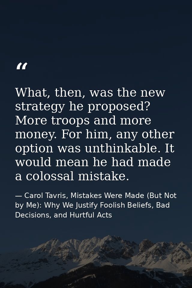 What, then, was the new strategy he proposed? More troops and more money. For him, any other option was unthinkable. It  — Carol Tavris, Mistakes Were Made (But Not by Me): Why We Justify Foolish Beliefs, Bad Decisions, and Hurtful Acts