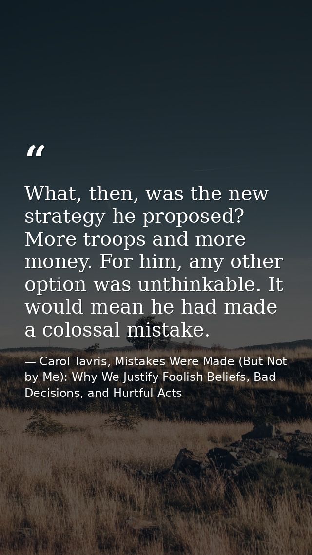 What, then, was the new strategy he proposed? More troops and more money. For him, any other option was unthinkable. It  — Carol Tavris, Mistakes Were Made (But Not by Me): Why We Justify Foolish Beliefs, Bad Decisions, and Hurtful Acts