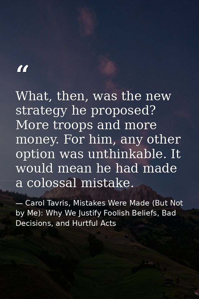 What, then, was the new strategy he proposed? More troops and more money. For him, any other option was unthinkable. It  — Carol Tavris, Mistakes Were Made (But Not by Me): Why We Justify Foolish Beliefs, Bad Decisions, and Hurtful Acts