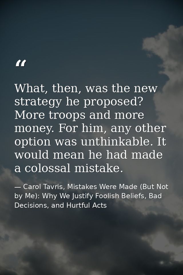 What, then, was the new strategy he proposed? More troops and more money. For him, any other option was unthinkable. It  — Carol Tavris, Mistakes Were Made (But Not by Me): Why We Justify Foolish Beliefs, Bad Decisions, and Hurtful Acts